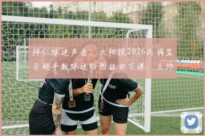 拜仁球迷声音：太阳报2026民调显示超半数球迷盼图赫尔下课，主帅压力与球队困境全解析