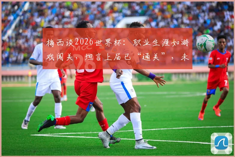 梅西谈2026世界杯:职业生涯如游戏闯关,坦言上届已“通关”,未来计划与参赛可能性深度探讨