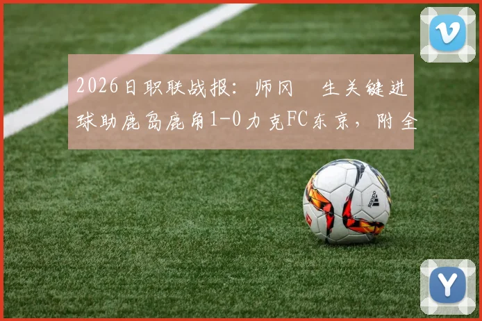 2026日职联战报:师冈柊生关键进球助鹿岛鹿角1-0力克FC东京,附全场视频回放与积分榜分析