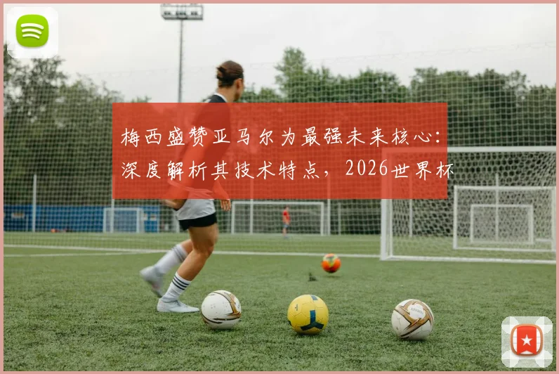 梅西盛赞亚马尔为最强未来核心:深度解析其技术特点,2026世界杯能否接班成焦点