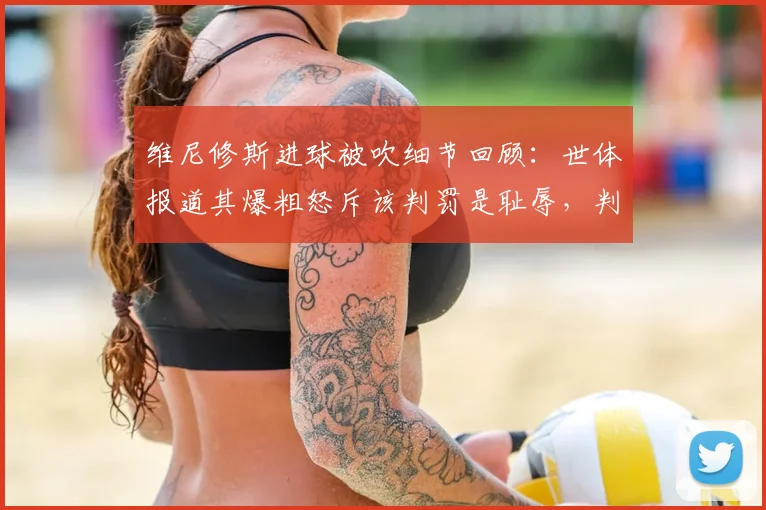 维尼修斯进球被吹细节回顾:世体报道其爆粗怒斥该判罚是耻辱,判罚争议点全解析