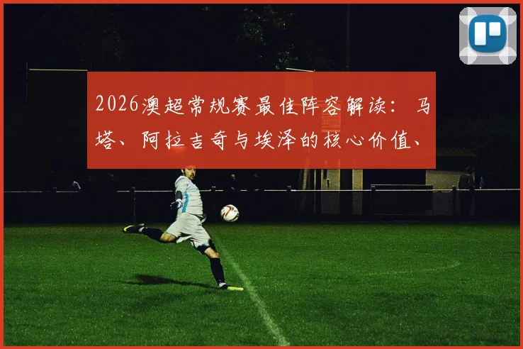 2026澳超常规赛最佳阵容解读：马塔、阿拉吉奇与埃泽的核心价值、技术数据全览及评选深度剖析