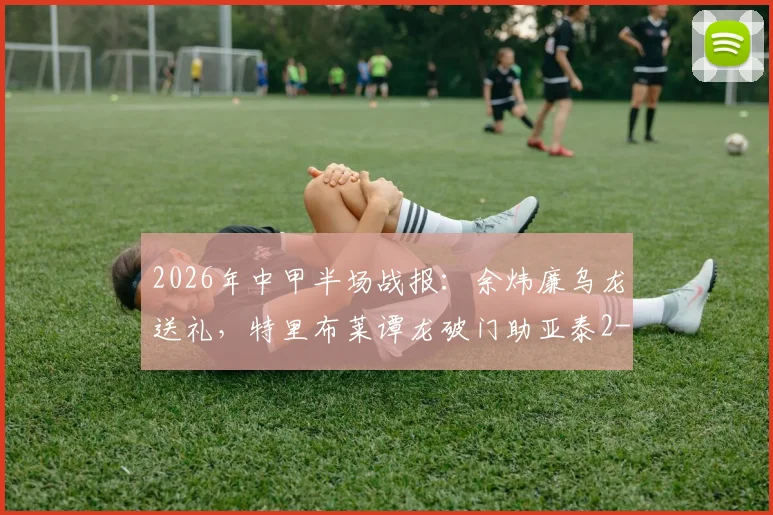 2026年中甲半场战报：余炜廉乌龙送礼，特里布莱谭龙破门助亚泰2-1逆转客家