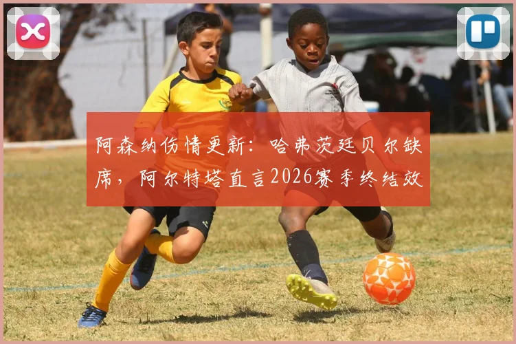 阿森纳伤情更新：哈弗茨廷贝尔缺席，阿尔特塔直言2026赛季终结效率需提升，球队最新备战解析