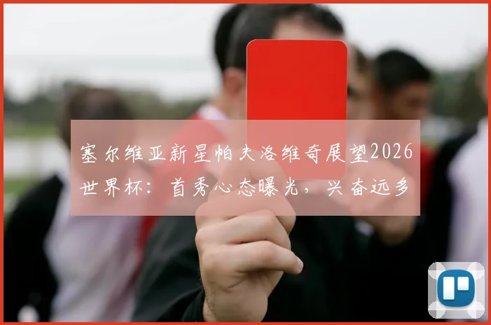 塞尔维亚新星帕夫洛维奇展望2026世界杯:首秀心态曝光,兴奋远多于紧张,附新生代球员大赛前景观察