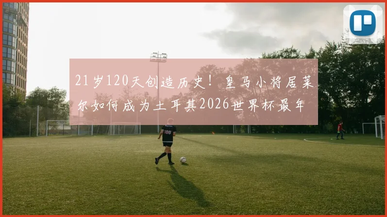 21岁120天创造历史！皇马小将居莱尔如何成为土耳其2026世界杯最年轻进球者？详解其崛起之路与未来展望