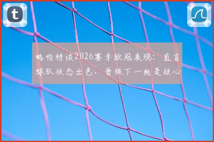 略伦特谈2026赛季欧冠表现:直言球队状态出色,晋级下一轮是核心目标