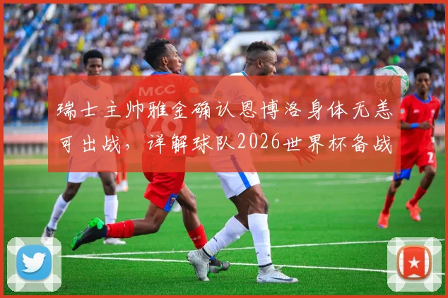 瑞士主帅雅金确认恩博洛身体无恙可出战,详解球队2026世界杯备战策略与力争突破目标