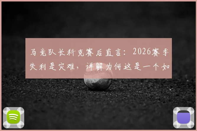 马竞队长科克赛后直言：2026赛季失利是灾难，详解为何这是一个如此苦涩的赛季