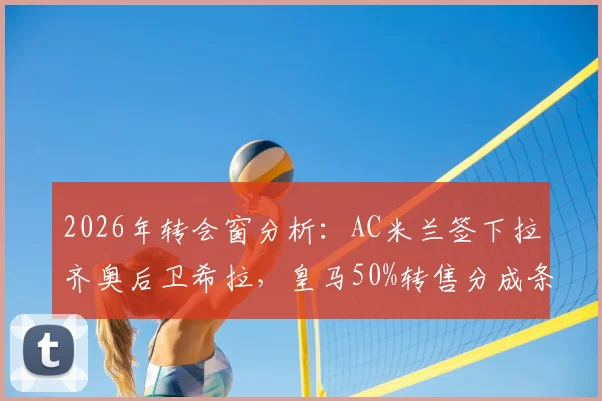 2026年转会窗分析：AC米兰签下拉齐奥后卫希拉，皇马50%转售分成条款详解与球员前景展望