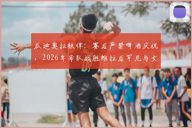 瓜迪奥拉铁律：赛后严禁啤酒庆祝，2026年率队战胜维拉后罕见与女队同庆，揭秘其独特管理哲学