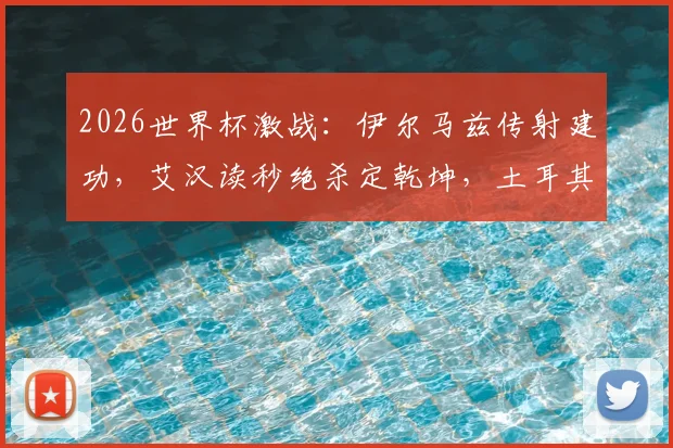 2026世界杯激战:伊尔马兹传射建功,艾汉读秒绝杀定乾坤,土耳其3-2力克美国全场回顾