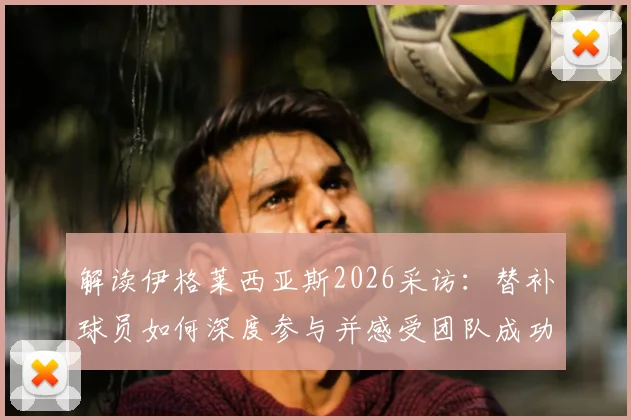 解读伊格莱西亚斯2026采访：替补球员如何深度参与并感受团队成功之道与心态调整