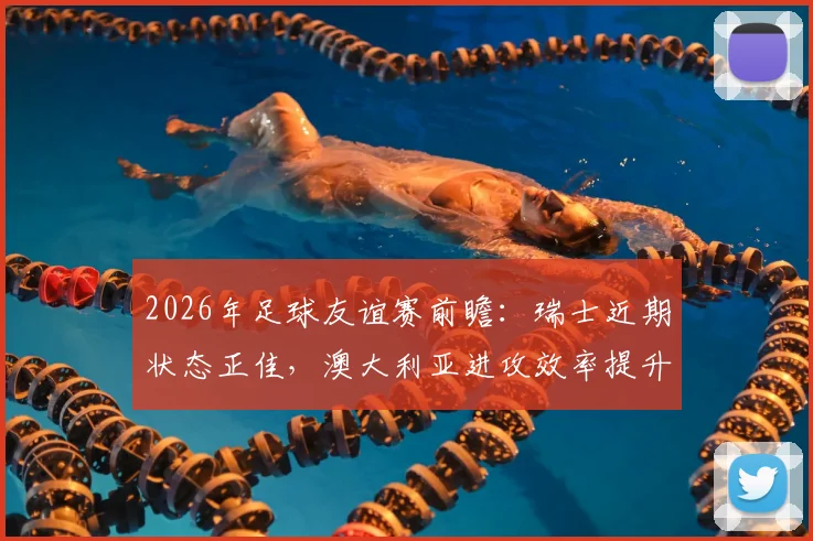 2026年足球友谊赛前瞻：瑞士近期状态正佳，澳大利亚进攻效率提升成看点，附历史交锋与比分预测
