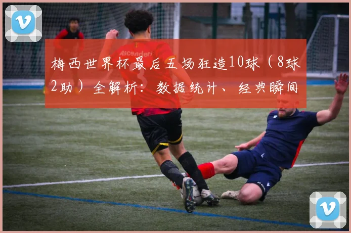 梅西世界杯最后五场狂造10球（8球2助）全解析：数据统计、经典瞬间与历史地位深度回顾