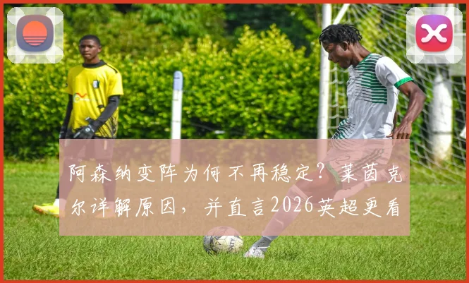 阿森纳变阵为何不再稳定?莱茵克尔详解原因,并直言2026英超更看好曼城夺冠