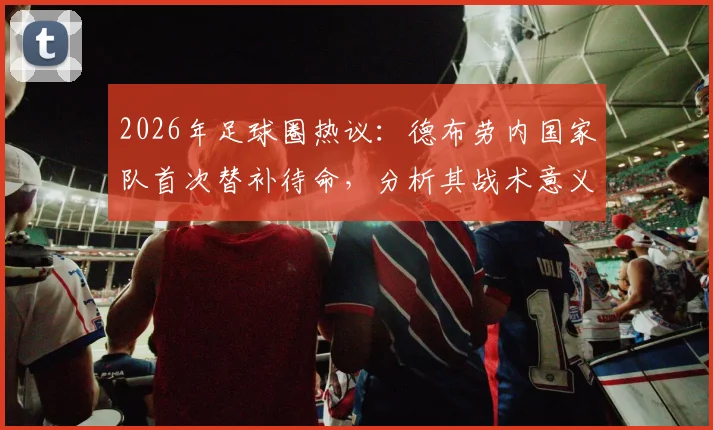 2026年足球圈热议：德布劳内国家队首次替补待命，分析其战术意义与未来影响