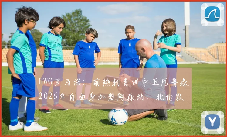 HWG罗马诺:前热刺青训中卫厄普森2026年自由身加盟阿森纳,北伦敦转会引热议,球员前景深度分析