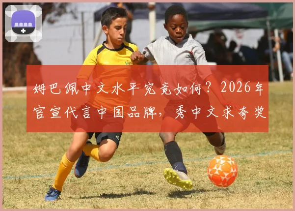 姆巴佩中文水平究竟如何？2026年官宣代言中国品牌，秀中文求夸奖引热议