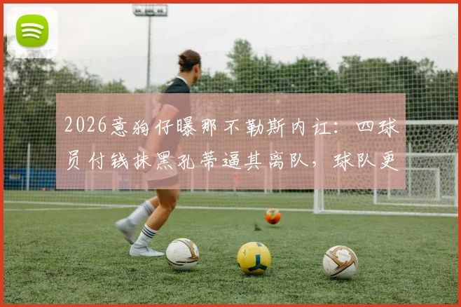 2026意狗仔曝那不勒斯内讧:四球员付钱抹黑孔蒂逼其离队,球队更衣室黑幕揭秘