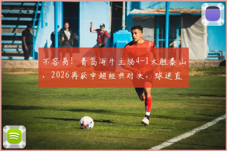 不容易！青岛海牛主场4-1大胜泰山，2026再获中超经典对决，球迷直呼过瘾