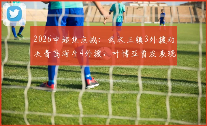 2026中超焦点战：武汉三镇3外援对决青岛海牛4外援，叶博亚首发表现全解析及赛事结果速览
