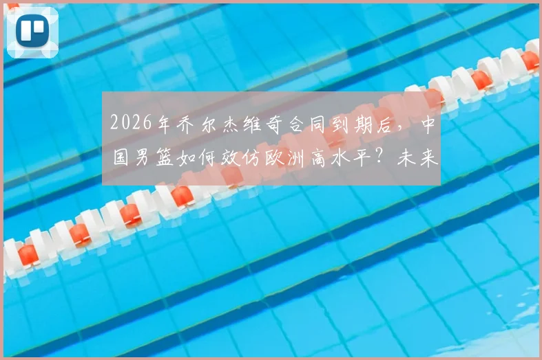2026年乔尔杰维奇合同到期后，中国男篮如何效仿欧洲高水平？未来主帅人选引关注