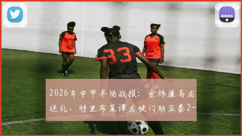 2026年中甲半场战报:余炜廉乌龙送礼,特里布莱谭龙破门助亚泰2-1逆转客家
