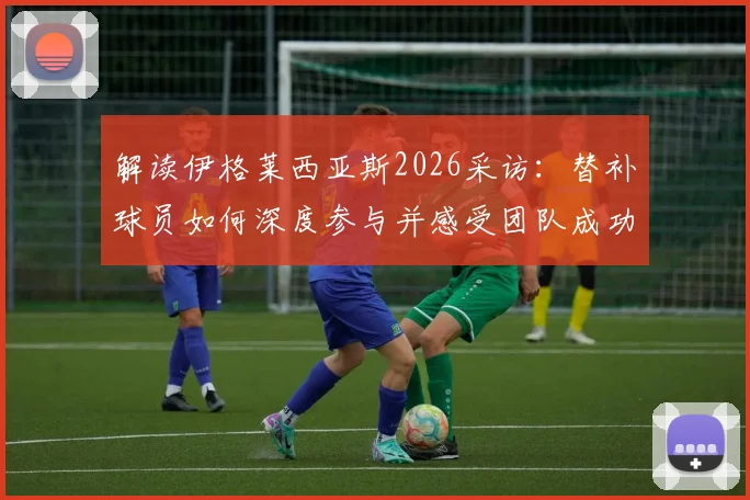 解读伊格莱西亚斯2026采访：替补球员如何深度参与并感受团队成功之道与心态调整