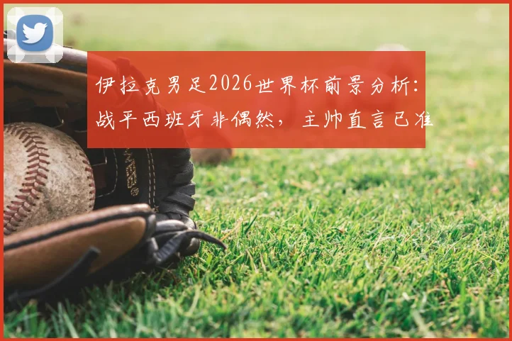 伊拉克男足2026世界杯前景分析：战平西班牙非偶然，主帅直言已准备好与法国等豪门较量