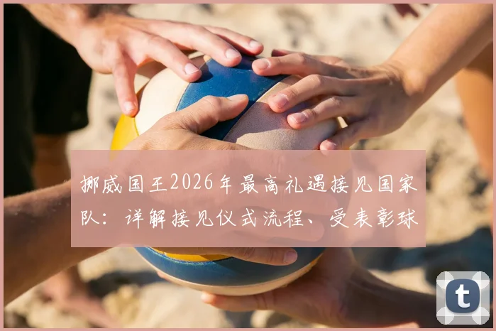挪威国王2026年最高礼遇接见国家队:详解接见仪式流程、受表彰球员背景及挪威体育荣誉传统
