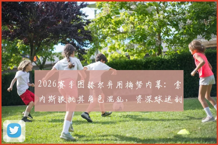 2026赛季图赫尔弃用梅努内幕:索内斯狠批其角色混乱,资深球迷剖析年轻中场成长必经之痛与教练用人逻辑