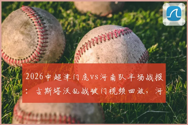 2026中超津门虎vs河南队半场战报：古斯塔沃乱战破门视频回放，河南客场取胜战术分析与球员评分