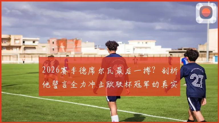 2026赛季德席尔瓦最后一搏？剖析他誓言全力冲击欧联杯冠军的真实原因
