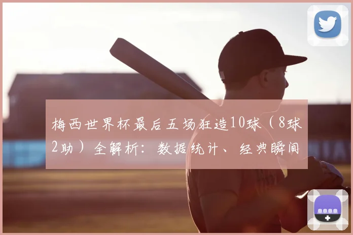 梅西世界杯最后五场狂造10球(8球2助)全解析:数据统计、经典瞬间与历史地位深度回顾