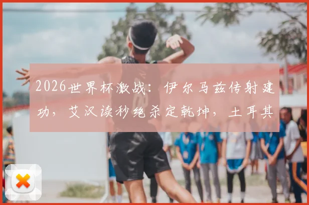 2026世界杯激战：伊尔马兹传射建功，艾汉读秒绝杀定乾坤，土耳其3-2力克美国全场回顾