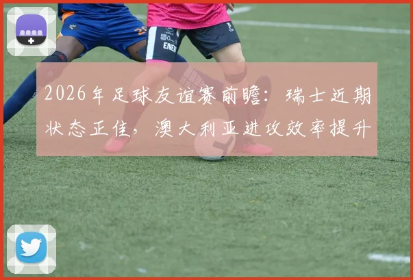 2026年足球友谊赛前瞻:瑞士近期状态正佳,澳大利亚进攻效率提升成看点,附历史交锋与比分预测
