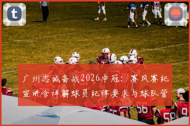 广州志诚备战2026中冠：赛风赛纪宣讲会详解球员纪律要求与球队管理新规
