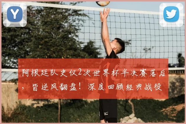 阿根廷队史仅2次世界杯半决赛落后，皆逆风翻盘！深度回顾经典战役与2026前景展望