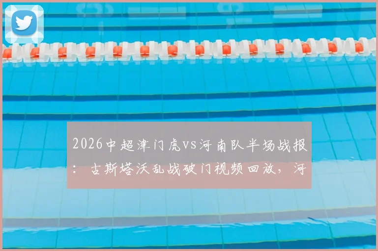 2026中超津门虎vs河南队半场战报:古斯塔沃乱战破门视频回放,河南客场取胜战术分析与球员评分