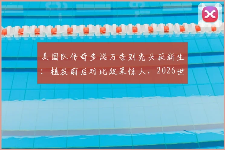 美国队传奇多诺万告别秃头获新生：植发前后对比效果惊人，2026世界杯观战新发型成焦点讨论