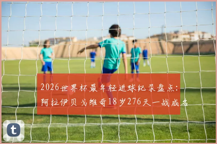 2026世界杯最年轻进球纪录盘点：阿拉伊贝戈维奇18岁276天一战成名，超越亚马尔跻身历史前八，附球员背景资料与进球视频