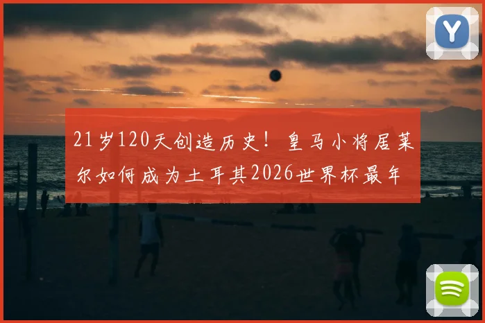 21岁120天创造历史!皇马小将居莱尔如何成为土耳其2026世界杯最年轻进球者?详解其崛起之路与未来展望