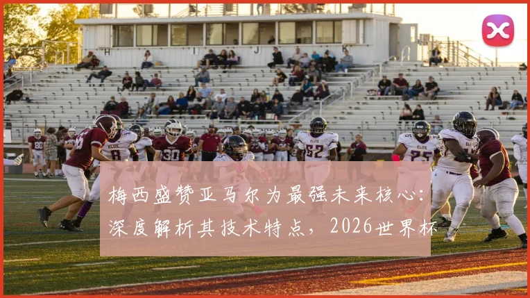 梅西盛赞亚马尔为最强未来核心：深度解析其技术特点，2026世界杯能否接班成焦点
