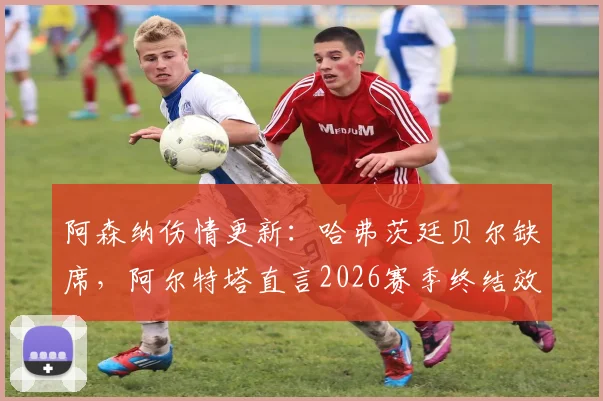 阿森纳伤情更新:哈弗茨廷贝尔缺席,阿尔特塔直言2026赛季终结效率需提升,球队最新备战解析