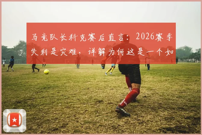 马竞队长科克赛后直言:2026赛季失利是灾难,详解为何这是一个如此苦涩的赛季