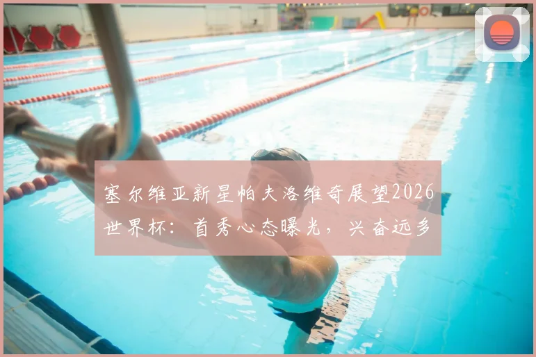 塞尔维亚新星帕夫洛维奇展望2026世界杯：首秀心态曝光，兴奋远多于紧张，附新生代球员大赛前景观察