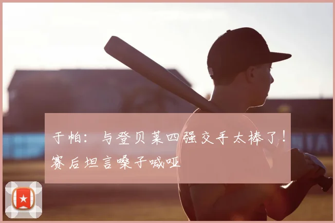 于帕:与登贝莱四强交手太棒了!赛后坦言嗓子喊哑