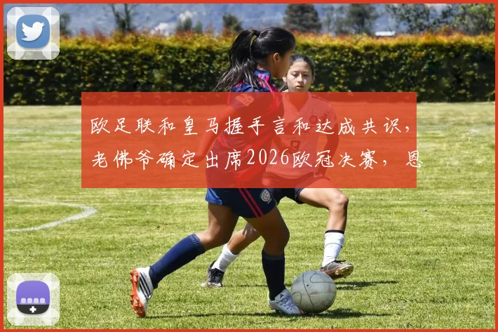 欧足联和皇马握手言和达成共识,老佛爷确定出席2026欧冠决赛,恩怨风云迎来终局