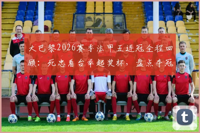 大巴黎2026赛季法甲五连冠全程回顾：死忠看台举起奖杯，盘点夺冠主力阵容与庆祝时刻